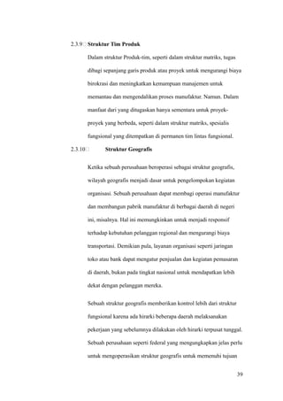 2.3.9 Struktur Tim Produk

         Dalam struktur Produk-tim, seperti dalam struktur matriks, tugas

         dibagi sepanjang garis produk atau proyek untuk mengurangi biaya

         birokrasi dan meningkatkan kemampuan manajemen untuk

         memantau dan mengendalikan proses manufaktur. Namun. Dalam

         manfaat dari yang ditugaskan hanya sementara untuk proyek-

         proyek yang berbeda, seperti dalam struktur matriks, spesialis

         fungsional yang ditempatkan di permanen tim lintas fungsional.

2.3.10          Struktur Geografis


         Ketika sebuah perusahaan beroperasi sebagai struktur geografis,

         wilayah geografis menjadi dasar untuk pengelompokan kegiatan

         organisasi. Sebuah perusahaan dapat membagi operasi manufaktur

         dan membangun pabrik manufaktur di berbagai daerah di negeri

         ini, misalnya. Hal ini memungkinkan untuk menjadi responsif

         terhadap kebutuhan pelanggan regional dan mengurangi biaya

         transportasi. Demikian pula, layanan organisasi seperti jaringan

         toko atau bank dapat mengatur penjualan dan kegiatan pemasaran

         di daerah, bukan pada tingkat nasional untuk mendapatkan lebih

         dekat dengan pelanggan mereka.


         Sebuah struktur geografis memberikan kontrol lebih dari struktur

         fungsional karena ada hirarki beberapa daerah melaksanakan

         pekerjaan yang sebelumnya dilakukan oleh hirarki terpusat tunggal.

         Sebuah perusahaan seperti federal yang mengungkapkan jelas perlu

         untuk mengoperasikan struktur geografis untuk memenuhi tujuan


                                                                            39
 