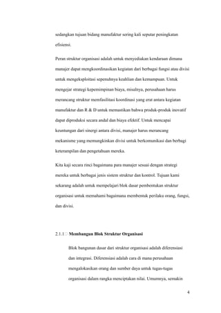 sedangkan tujuan bidang manufaktur sering kali seputar peningkatan

efisiensi.


Peran struktur organisasi adalah untuk menyediakan kendaraan dimana

manajer dapat mengkoordinasikan kegiatan dari berbagai fungsi atau divisi

untuk mengeksploitasi sepenuhnya keahlian dan kemampuan. Untuk

mengejar strategi kepemimpinan biaya, misalnya, perusahaan harus

merancang struktur memfasilitasi koordinasi yang erat antara kegiatan

manufaktur dan R & D untuk memastikan bahwa produk-produk inovatif

dapat diproduksi secara andal dan biaya efektif. Untuk mencapai

keuntungan dari sinergi antara divisi, manajer harus merancang

mekanisme yang memungkinkan divisi untuk berkomunikasi dan berbagi

keterampilan dan pengetahuan mereka.


Kita kaji secara rinci bagaimana para manajer sesuai dengan strategi

mereka untuk berbagai jenis sistem struktur dan kontrol. Tujuan kami

sekarang adalah untuk mempelajari blok dasar pembentukan struktur

organisasi untuk memahami bagaimana membentuk perilaku orang, fungsi,

dan divisi.




2.1.1   Membangun Blok Struktur Organisasi


        Blok bangunan dasar dari struktur organisasi adalah diferensiasi

        dan integrasi. Diferensiasi adalah cara di mana perusahaan

        mengalokasikan orang dan sumber daya untuk tugas-tugas

        organisasi dalam rangka menciptakan nilai. Umumnya, semakin


                                                                           4
 