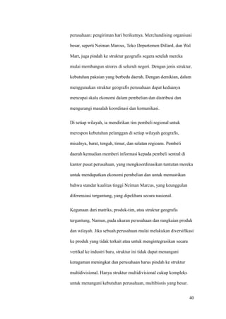 perusahaan: pengiriman hari berikutnya. Merchandising organisasi

besar, seperti Neiman Marcus, Toko Departemen Dillard, dan Wal

Mart, juga pindah ke struktur geografis segera setelah mereka

mulai membangun strores di seluruh negeri. Dengan jenis struktur,

kebutuhan pakaian yang berbeda daerah. Dengan demikian, dalam

menggunakan struktur geografis perusahaan dapat keduanya

mencapai skala ekonomi dalam pembelian dan distribusi dan

mengurangi masalah koordinasi dan komunikasi.


Di setiap wilayah, ia mendirikan tim pembeli regional untuk

merespon kebutuhan pelanggan di setiap wilayah geografis,

misalnya, barat, tengah, timur, dan selatan regioans. Pembeli

daerah kemudian memberi informasi kepada pembeli sentral di

kantor pusat perusahaan, yang mengkoordinasikan tuntutan mereka

untuk mendapatkan ekonomi pembelian dan untuk memastikan

bahwa standar kualitas tinggi Neiman Marcus, yang keunggulan

diferensiasi tergantung, yang dipelihara secara nasional.


Kegunaan dari matriks, produk-tim, atau struktur geografis

tergantung, Namun, pada ukuran perusahaan dan rangkaian produk

dan wilayah. Jika sebuah perusahaan mulai melakukan diversifikasi

ke produk yang tidak terkait atau untuk mengintegrasikan secara

vertikal ke industri baru, struktur ini tidak dapat menangani

keragaman meningkat dan perusahaan harus pindah ke struktur

multidivisional. Hanya struktur multidivisional cukup kompleks

untuk menangani kebutuhan perusahaan, multibisnis yang besar.


                                                                  40
 