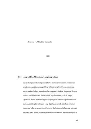 Regional Operations



                              Regional Operations

                              Regional Operations



                              Regional Operations

                              Central Operations

             Gambar 11.9 Struktur Geografis




                                     CEO




2.4   Integrasi Dan Mekanisme Mengintegrasikan


      Seperti hanya dibahas organisasi harus memilih sesuai dari diferensiasi

      untuk mencocokkan strategi. Diversifikasi yang lebih besar, misalnya,

      mensyaratkan bahwa perusahaan bergerak dari struktur fungsional dengan

      struktur multidivisional. Diferensiasi, bagaimanapun, adalah hanya

      keputusan desain pertama organisasi yang akan dibuat. keputusan kedua

      menyangkut tingkat integrasi yang diperlukan untuk membuat struktur

      organisasi bekerja secara efektif. seperti disebutkan sebelumnya, integrasi

      mengacu pada sejauh mana organisasi berusaha untuk mengkoordinasikan



                                                                                41
 