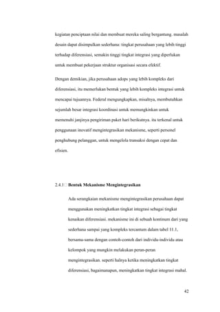 kegiatan penciptaan nilai dan membuat mereka saling bergantung. masalah

desain dapat disimpulkan sederhana: tingkat perusahaan yang lebih tinggi

terhadap diferensiasi, semakin tinggi tingkat integrasi yang diperlukan

untuk membuat pekerjaan struktur organisasi secara efektif.


Dengan demikian, jika perusahaan adops yang lebih kompleks dari

diferensiasi, itu memerlukan bentuk yang lebih kompleks integrasi untuk

mencapai tujuannya. Federal mengungkapkan, misalnya, membutuhkan

sejumlah besar integrasi koordinasi untuk memungkinkan untuk

memenuhi janjinya pengiriman paket hari berikutnya. itu terkenal untuk

penggunaan inovatif mengintegrasikan mekanisme, seperti personel

penghubung pelanggan, untuk mengelola transaksi dengan cepat dan

efisien.




2.4.1 Bentuk Mekanisme Mengintegrasikan


           Ada serangkaian mekanisme mengintegrasikan perusahaan dapat

           menggunakan meningkatkan tingkat integrasi sebagai tingkat

           kenaikan diferensiasi. mekanisme ini di sebuah kontinum dari yang

           sederhana sampai yang kompleks tercantum dalam tabel 11.1,

           bersama-sama dengan contoh-contoh dari individu-individu atau

           kelompok yang mungkin melakukan peran-peran

           mengintegrasikan. seperti halnya ketika meningkatkan tingkat

           diferensiasi, bagaimanapun, meningkatkan tingkat integrasi mahal.



                                                                           42
 