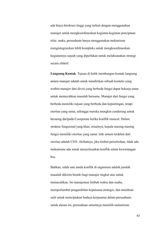 ada biaya birokrasi tinggi yang terkait dengan menggunakan

manajer untuk mengkoordinasikan kegiatan-kegiatan penciptaan

nilai. maka, perusahaan hanya menggunakan mekanisme

mengintegrasikan lebih kompleks untuk mengkoordinasikan

kegiatannya sejauh yang diperlukan untuk melaksanakan strategi

secara efektif.


Langsung Kontak. Tujuan di balik membangun kontak langsung

antara manajer adalah untuk mendirikan sebuah konteks yang

wethin manajer dari divisi yang berbeda fungsi dapat bekerja sama

untuk memecahkan masalah bersama. Manajer dari fungsi yang

berbeda memiliki tujuan yang berbeda dan kepentingan, tetapi

otoritas yang sama, sehingga mereka mungkin cenderung untuk

bersaing daripada Coorporate ketika konflik muncul. Dalam

struktur fungsional yang khas, misalnya, kepala masing-masing

fungsi memiliki otoritas yang sama: titik umum terdekat dari

otoritas adalah CEO. Akibatnya, jika timbul perselisihan, tidak ada

mekanisme ada untuk menyelesaikan konflik selain kewenangan

bos.


Bahkan, salah satu tanda konflik di organisasi adalah jumlah

masalah dikirim hirarki bagi manajer tingkat atas untuk

memecahkan. Ini manajemen limbah waktu dan usaha,

memperlambat pengambilan keputusan strategis, dan membuat

sulit untuk menciptakan budaya kerjasama dalam perusahaan.

untuk alasan ini, perusahaan umumnya memilih mekanisme


                                                                 43
 