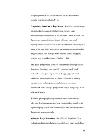 mengintegrasikan lebih kompleks untuk mengkoordinasikan

kegiatan interfungsional dan divisi.


Penghubung Peran Antar Departemen. Sebuah perusahaan dapat

meningkatkan koordinasi interfungsional melalui peran

penghubung antardepartemen. Ketika volume kontak di antara dua

departemen atau peningkatan fungsi, salah satu cara untuk

meningkatkan koordinasi adalah untuk memberikan satu manajer di

setiap divisi atau fungsi tanggung jawab untuk mengkoordinasikan

dengan lainnya. Para manajer dapat bertemu harian, mingguan,

bulanan, atau sesuai kebutuhan. Gambar 11.10a.


Sifat peran penghubung, titik kecil yang mewakili manajer dalam

departmen fungsional yang memiliki tanggung jawab untuk

berkoordinasi dengan fungsi lainnya. Tanggung jawab untuk

koordinasi adalah bagian dari pekerjaan penuh waktu seorang

manajer, tetapi melalui peran-peran hubungan permanen

membentuk antara manajer yang terlibat, sangat mengurangi strain

antar departemen.


Selain itu, peran penghubung menawarkan cara mentransfer

informasi di seluruh organisasi, yang penting dalam jumlah besar,

organisasi yang anonim karyawan mungkin tahu ada orang di luar

departemen langsung mereka.


Kelompok Kerja Sementara. Bila lebih dari fungsi atau divisi

berbagi masalah umum, langsung menghubungi peran penghubung


                                                                44
 