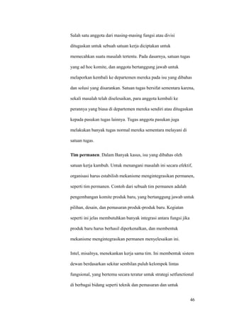 Salah satu anggota dari masing-masing fungsi atau divisi

ditugaskan untuk sebuah satuan kerja diciptakan untuk

memecahkan suatu masalah tertentu. Pada dasarnya, satuan tugas

yang ad hoc komite, dan anggota bertanggung jawab untuk

melaporkan kembali ke departemen mereka pada isu yang dibahas

dan solusi yang disarankan. Satuan tugas bersifat sementara karena,

sekali masalah telah diselesaikan, para anggota kembali ke

perannya yang biasa di departemen mereka sendiri atau ditugaskan

kepada pasukan tugas lainnya. Tugas anggota pasukan juga

melakukan banyak tugas normal mereka sementara melayani di

satuan tugas.


Tim permanen. Dalam Banyak kasus, isu yang dibahas oleh

satuan kerja kambuh. Untuk menangani masalah ini secara efektif,

organisasi harus estabilish mekanisme mengintegrasikan permanen,

seperti tim permanen. Contoh dari sebuah tim permanen adalah

pengembangan komite produk baru, yang bertanggung jawab untuk

pilihan, desain, dan pemasaran produk-produk baru. Kegiatan

seperti ini jelas membutuhkan banyak integrasi antara fungsi jika

produk baru harus berhasil diperkenalkan, dan membentuk

mekanisme mengintegrasikan permanen menyelesaikan ini.


Intel, misalnya, menekankan kerja sama tim. Ini membentuk sistem

dewan berdasarkan sekitar sembilan puluh kelompok lintas

fungsional, yang bertemu secara teratur untuk strategi setfunctional

di berbagai bidang seperti teknik dan pemasaran dan untuk


                                                                    46
 