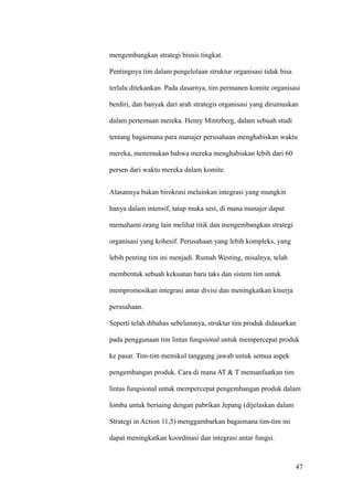 mengembangkan strategi bisnis tingkat.

Pentingnya tim dalam pengelolaan struktur organisasi tidak bisa

terlalu ditekankan. Pada dasarnya, tim permanen komite organisasi

berdiri, dan banyak dari arah strategis organisasi yang dirumuskan

dalam pertemuan mereka. Henry Mintzberg, dalam sebuah studi

tentang bagaimana para manajer perusahaan menghabiskan waktu

mereka, menemukan bahwa mereka menghabiskan lebih dari 60

persen dari waktu mereka dalam komite.


Alasannya bukan birokrasi melainkan integrasi yang mungkin

hanya dalam intensif, tatap muka sesi, di mana manajer dapat

memahami orang lain melihat titik dan mengembangkan strategi

organisasi yang kohesif. Perusahaan yang lebih kompleks, yang

lebih penting tim ini menjadi. Rumah Westing, misalnya, telah

membentuk sebuah kekuatan baru taks dan sistem tim untuk

mempromosikan integrasi antar divisi dan meningkatkan kinerja

perusahaan.

Seperti telah dibahas sebelumnya, struktur tim produk didasarkan

pada penggunaan tim lintas fungsional untuk mempercepat produk

ke pasar. Tim-tim memikul tanggung jawab untuk semua aspek

pengembangan produk. Cara di mana AT & T memanfaatkan tim

lintas fungsional untuk mempercepat pengembangan produk dalam

lomba untuk bersaing dengan pabrikan Jepang (dijelaskan dalam

Strategi in Action 11,5) menggambarkan bagaimana tim-tim ini

dapat meningkatkan koordinasi dan integrasi antar fungsi.



                                                                  47
 