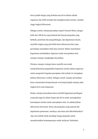 besar jumlah fungsi yang berbeda atau divisi dalam sebuah

organisasi dan lebih terampil dan mengkhususkan mereka, semakin

tinggi tingkat diferensiasi.


Sebagai contoh, sebuah perusahaan seperti General Motor, dengan

lebih dari 300 divisi yang berbeda dan banyak penjualan yang

berbeda, penelitian dan pengembangan, dan departemen desain,

memiliki tingkat yang jauh lebih besar diferensiasi dari suatu

perusahaan manufaktur lokal atau restoran. Dalam menentukan

bagaimana membedakan organisasi untuk menciptakan nilai,

manajer strategis menghadapi dua pilihan.


Pertama, manajer strategis harus memilih cara untuk

mendistribusikan pengambilan keputusan otoritas dalam organisasi

untuk mengontrol kegiatan penciptaan nilai terbaik ini merupakan

pilihan diferensiasi vertikal. Sebagai contoh, manajer perusahaan

harus memutuskan berapa banyak wewenang kepada manajer pada

tingkat divisi atau fungsional.


Kedua, manajer perusahaan harus memilih bagaimana pembagian

orang dan tugas ke dalam fungsi dan divisi untuk meningkatkan

kemampuan mereka untuk menciptakan nilai, ini adalah pilihan

diferensiasi horisontal. Harus ada penjualan yang terpisah dan

departemen pemasaran, misalnya, atau harus dua dikombinasikan?

Apa cara terbaik untuk membagi tenaga penjualan untuk

memaksimalkan kemampuannya untuk melayani 'kebutuhan



                                                                    5
 