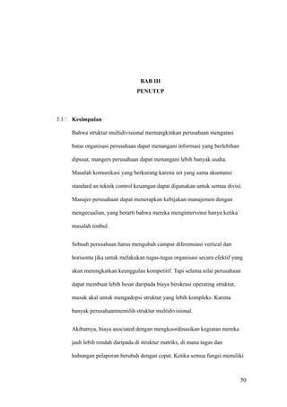 BAB III
                                  PENUTUP



3.1   Kesimpulan

      Bahwa struktur multidivisional memungkinkan perusahaan mengatasi

      batas organisasi perusahaan dapat menangani informasi yang berlebihan

      dipusat, mangers perusahaan dapat menangani lebih banyak usaha.

      Masalah komunikasi yang berkurang karena set yang sama akuntansi

      standard an teknik control keuangan dapat digunakan untuk semua divisi.

      Manajer perusahaan dapat menerapkan kebijakan manajemen dengan

      mengecualian, yang berarti bahwa mereka mengintervensi hanya ketika

      masalah timbul.


      Sebuah perusahaan harus mengubah campur diferensiasi vertical dan

      horisonta jika untuk melakukan tugas-tugas organisasi secara efektif yang

      akan meningkatkan keunggulan kompetitif. Tapi selama nilai perusahaan

      dapat membuat lebih besar daripada biaya birokrasi operating struktur,

      masuk akal untuk mengadopsi struktur yang lebih kompleks. Karena

      banyak perusahaanmemilih struktur multidivisional.


      Akibatnya, biaya asociated dengan mengkoordinasikan kegiatan mereka

      jauh lebih rendah daripada di struktur matriks, di mana tugas dan

      hubungan pelaporan berubah dengan cepat. Ketika semua fungsi memiliki



                                                                               50
 