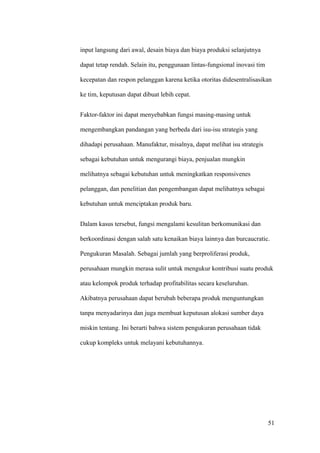 input langsung dari awal, desain biaya dan biaya produksi selanjutnya

dapat tetap rendah. Selain itu, penggunaan lintas-fungsional inovasi tim

kecepatan dan respon pelanggan karena ketika otoritas didesentralisasikan

ke tim, keputusan dapat dibuat lebih cepat.


Faktor-faktor ini dapat menyebabkan fungsi masing-masing untuk

mengembangkan pandangan yang berbeda dari isu-isu strategis yang

dihadapi perusahaan. Manufaktur, misalnya, dapat melihat isu strategis

sebagai kebutuhan untuk mengurangi biaya, penjualan mungkin

melihatnya sebagai kebutuhan untuk meningkatkan responsivenes

pelanggan, dan penelitian dan pengembangan dapat melihatnya sebagai

kebutuhan untuk menciptakan produk baru.


Dalam kasus tersebut, fungsi mengalami kesulitan berkomunikasi dan

berkoordinasi dengan salah satu kenaikan biaya lainnya dan burcaucratic.

Pengukuran Masalah. Sebagai jumlah yang berproliferasi produk,

perusahaan mungkin merasa sulit untuk mengukur kontribusi suatu produk

atau kelompok produk terhadap profitabilitas secara keseluruhan.

Akibatnya perusahaan dapat berubah beberapa produk menguntungkan

tanpa menyadarinya dan juga membuat keputusan alokasi sumber daya

miskin tentang. Ini berarti bahwa sistem pengukuran perusahaan tidak

cukup kompleks untuk melayani kebutuhannya.




                                                                           51
 