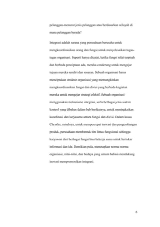pelanggan-menurut jenis pelanggan atau berdasarkan wilayah di

mana pelanggan berada?


Integrasi adalah sarana yang perusahaan berusaha untuk

mengkoordinasikan orang dan fungsi untuk menyelesaikan tugas-

tugas organisasi. Seperti hanya dicatat, ketika fungsi nilai terpisah

dan berbeda penciptaan ada, mereka cenderung untuk mengejar

tujuan mereka sendiri dan sasaran. Sebuah organisasi harus

menciptakan struktur organisasi yang memungkinkan

mengkoordinasikan fungsi dan divisi yang berbeda kegiatan

mereka untuk mengejar strategi efektif. Sebuah organisasi

menggunakan mekanisme integrasi, serta berbagai jenis sistem

kontrol yang dibahas dalam bab berikutnya, untuk meningkatkan

koordinasi dan kerjasama antara fungsi dan divisi. Dalam kasus

Chrysler, misalnya, untuk mempercepat inovasi dan pengembangan

produk, perusahaan membentuk tim lintas fungsional sehingga

karyawan dari berbagai fungsi bisa bekerja sama untuk bertukar

informasi dan ide. Demikian pula, menetapkan norma-norma

organisasi, nilai-nilai, dan budaya yang umum bahwa mendukung

inovasi mempromosikan integrasi.




                                                                        6
 