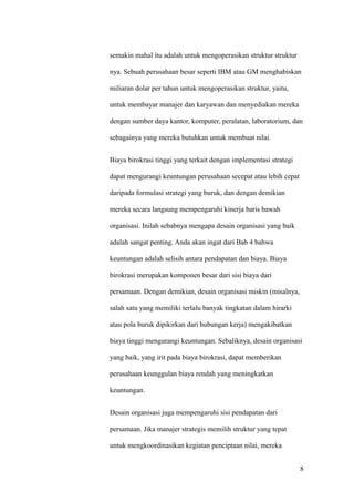 semakin mahal itu adalah untuk mengoperasikan struktur struktur

nya. Sebuah perusahaan besar seperti IBM atau GM menghabiskan

miliaran dolar per tahun untuk mengoperasikan struktur, yaitu,

untuk membayar manajer dan karyawan dan menyediakan mereka

dengan sumber daya kantor, komputer, peralatan, laboratorium, dan

sebagainya yang mereka butuhkan untuk membuat nilai.


Biaya birokrasi tinggi yang terkait dengan implementasi strategi

dapat mengurangi keuntungan perusahaan secepat atau lebih cepat

daripada formulasi strategi yang buruk, dan dengan demikian

mereka secara langsung mempengaruhi kinerja baris bawah

organisasi. Inilah sebabnya mengapa desain organisasi yang baik

adalah sangat penting. Anda akan ingat dari Bab 4 bahwa

keuntungan adalah selisih antara pendapatan dan biaya. Biaya

birokrasi merupakan komponen besar dari sisi biaya dari

persamaan. Dengan demikian, desain organisasi miskin (misalnya,

salah satu yang memiliki terlalu banyak tingkatan dalam hirarki

atau pola buruk dipikirkan dari hubungan kerja) mengakibatkan

biaya tinggi mengurangi keuntungan. Sebaliknya, desain organisasi

yang baik, yang irit pada biaya birokrasi, dapat memberikan

perusahaan keunggulan biaya rendah yang meningkatkan

keuntungan.


Desain organisasi juga mempengaruhi sisi pendapatan dari

persamaan. Jika manajer strategis memilih struktur yang tepat

untuk mengkoordinasikan kegiatan penciptaan nilai, mereka


                                                                   8
 