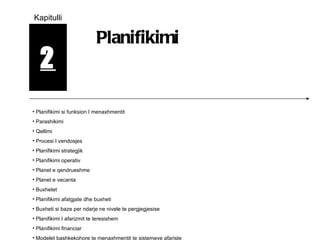 2 Kapitulli Planifikimi Planifikimi si funksion I menaxhmentit Parashikimi Qellimi Procesi I vendosjes Planifikimi strategjik  Planifikimi operativ Planet e qendrueshme Planet e vecanta Buxhetet Planifikimi afatgjate dhe buxheti Buxheti si baze per ndarje ne nivele te pergjegjesise Planifikimi I afarizmit te teresishem Planifikimi financiar Modelet bashkekohore te menaxhmentit te sistemeve afariste 