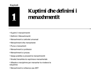 1 Kapitulli Kuptimi dhe definimi i menaxhmentit Kuptimi I menaxhmentit Definimi I Menaxhmentit Menaxhmenti si aktivitet universal Menaxhmenti dhe menaxheret Puna e menaxherit Menaxhmenti si profesion Menaxhmenti si proces Qasja praktike e procesit te menaxhmentit Nivelet hierarkike te veprimeve menaxheriale Aftesite e nevojshme per menaxher te niveleve te ndryshme Menaxhmenti si shkence ose ART 