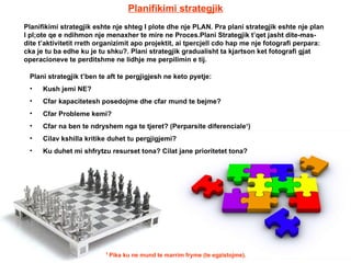 Planifikimi strategjik Planifikimi strategjik eshte nje shteg I plote dhe nje PLAN. Pra plani strategjik eshte nje plan I pl;ote qe e ndihmon nje menaxher te mire ne Proces.Plani Strategjik t’qet jasht dite-mas-dite t’aktivitetit rreth organizimit apo projektit, ai tpercjell cdo hap me nje fotografi perpara: cka je tu ba edhe ku je tu shku?. Plani strategjik gradualisht ta kjartson ket fotografi gjat operacioneve te perditshme ne lidhje me perpilimin e tij. Plani strategjik t’ben te aft te pergjigjesh ne keto pyetje: Kush jemi NE? Cfar kapacitetesh posedojme dhe cfar mund te bejme? Cfar Probleme kemi? Cfar na ben te ndryshem nga te tjeret? (Perparsite diferenciale 1 ) Cilav kshilla kritike duhet tu pergjigjemi? Ku duhet mi shfrytzu resurset tona? Cilat jane prioritetet tona? 1  Pika ku ne mund te marrim fryme (te egzistojme). 