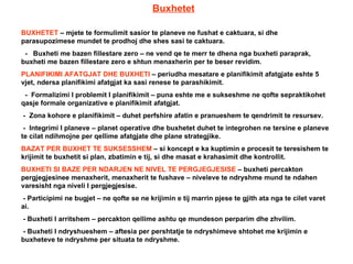 Buxhetet BUXHETET  – mjete te formulimit sasior te planeve ne fushat e caktuara, si dhe parasupozimese mundet te prodhoj dhe shes sasi te caktuara. -  Buxheti me bazen fillestare zero – ne vend qe te merr te dhena nga buxheti paraprak, buxheti me bazen fillestare zero e shtun menaxherin per te beser revidim. PLANIFIKIMI AFATGJAT DHE BUXHETI  – periudha mesatare e planifikimit afatgjate eshte 5 vjet, ndersa planifikimi afatgjat ka sasi renese te parashikimit. -  Formalizimi I problemit I planifikimit – puna eshte me e sukseshme ne qofte sepraktikohet qasje formale organizative e planifikimit afatgjat. -  Zona kohore e planifikimit – duhet perfshire afatin e pranueshem te qendrimit te resursev. -  Integrimi I planeve – planet operative dhe buxhetet duhet te integrohen ne tersine e planeve te cilat ndihmojne per qellime afatgjate dhe plane strategjike. BAZAT PER BUXHET TE SUKSESSHEM  – si koncept e ka kuptimin e procesit te teresishem te krijimit te buxhetit si plan, zbatimin e tij, si dhe masat e krahasimit dhe kontrollit. BUXHETI SI BAZE PER NDARJEN NE NIVEL TE PERGJEGJESISE  – buxheti percakton pergjegjesinee menaxherit, menaxherit te fushave – niveleve te ndryshme mund te ndahen varesisht nga niveli I pergjegjesise. - Participimi ne bugjet – ne qofte se ne krijimin e tij marrin pjese te gjith ata nga te cilet varet ai. - Buxheti I arritshem – percakton qellime ashtu qe mundeson perparim dhe zhvilim. - Buxheti I ndryshueshem – aftesia per pershtatje te ndryshimeve shtohet me krijimin e buxheteve te ndryshme per situata te ndryshme. 
