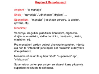 Kuptimi I Menaxhmentit Anglisht  – “to manage” Shqip  – “qeverisje”,”udheheqje”,”drejtim”,… Spanjollisht  – “manejer” ( te shkon perdore, te drejton, qeveris, etj) Sinonimet : Vendosje, rregullim, planifikim, kontrollim, organizim, drejtim apo realizim, si dhe dominim, manipulim, pësim, mashtrim, etj. Pra menaxheri cakton detyrat dhe cka te punohet, ndersa ata nen te “inferioret” jane mjete per realizimin e detyrave dhe qellimeve. Menaxheret mund te quhen “shef”, “supervizor” apo “mbikqyres” Superveizor quhen per arsyen se shpesh kane pikpamje superiore ne situata te caktuara. 