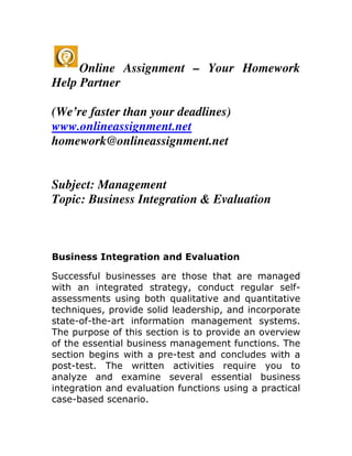 Online Assignment – Your Homework
Help Partner

(We’re faster than your deadlines)
www.onlineassignment.net
homework@onlineassignment.net


Subject: Management
Topic: Business Integration & Evaluation



Business Integration and Evaluation

Successful businesses are those that are managed
with an integrated strategy, conduct regular self-
assessments using both qualitative and quantitative
techniques, provide solid leadership, and incorporate
state-of-the-art information management systems.
The purpose of this section is to provide an overview
of the essential business management functions. The
section begins with a pre-test and concludes with a
post-test. The written activities require you to
analyze and examine several essential business
integration and evaluation functions using a practical
case-based scenario.
 