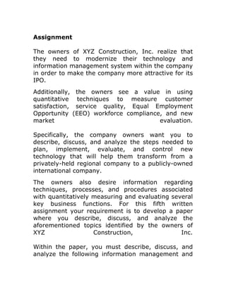 Assignment

The owners of XYZ Construction, Inc. realize that
they need to modernize their technology and
information management system within the company
in order to make the company more attractive for its
IPO.
Additionally, the owners see a value in using
quantitative techniques to measure customer
satisfaction, service quality, Equal Employment
Opportunity (EEO) workforce compliance, and new
market                                evaluation.

Specifically, the company owners want you to
describe, discuss, and analyze the steps needed to
plan, implement, evaluate, and control new
technology that will help them transform from a
privately-held regional company to a publicly-owned
international company.
The owners also desire information regarding
techniques, processes, and procedures associated
with quantitatively measuring and evaluating several
key business functions. For this fifth written
assignment your requirement is to develop a paper
where you describe, discuss, and analyze the
aforementioned topics identified by the owners of
XYZ                 Construction,               Inc.

Within the paper, you must describe, discuss, and
analyze the following information management and
 