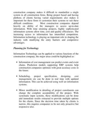 construction company makes it difficult to standardize a single
system in all construction firms. Being project based and having
plethora of clients having varied requirements also makes it
important for these firms to customize their systems to suit these
difficult conditions.      Most construction companies depend
heavily on ability of the managers to access up-to-date
information. With time straining projects, highly sophisticated
information systems allow time, cost and quality efficiencies. The
increasing access to information has intensified competition.
Information technology is playing an important role in shaping the
industry with modifying the entry barriers and competitive
advantages.

Planning for Technology

Information Technology can be applied to various functions of the
construction company, the major areas could be highlighted as:

  • Information of cost management can predict events and event
    chains. Prediction models supporting ERP systems help
    construction companies optimize with great accuracy costs in
    the future.

  • Scheduling,    project    specification, designing,     cost
    management; etc can be done in real time with updated
    information. This can be achieved using well set information
    systems.

  • Minor modification in detailing of project constituents can
    change the complete acceptability of the project. With
    systematic input systems, these modifications can be done
    and immediate results extracted to provide multiple options
    for the clients. Since the decision time taken by clients is
    narrow, this requires companies to be not only proactive but
    responsive also.
 