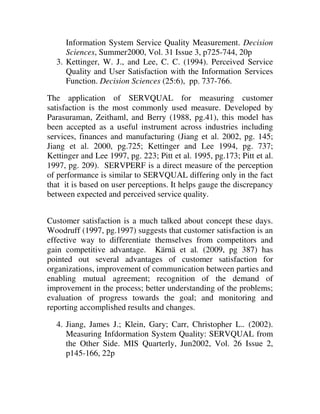 Information System Service Quality Measurement. Decision
     Sciences, Summer2000, Vol. 31 Issue 3, p725-744, 20p
  3. Kettinger, W. J., and Lee, C. C. (1994). Perceived Service
     Quality and User Satisfaction with the Information Services
     Function. Decision Sciences (25:6), pp. 737-766.

The application of SERVQUAL for measuring customer
satisfaction is the most commonly used measure. Developed by
Parasuraman, Zeithaml, and Berry (1988, pg.41), this model has
been accepted as a useful instrument across industries including
services, finances and manufacturing (Jiang et al. 2002, pg. 145;
Jiang et al. 2000, pg.725; Kettinger and Lee 1994, pg. 737;
Kettinger and Lee 1997, pg. 223; Pitt et al. 1995, pg.173; Pitt et al.
1997, pg. 209). SERVPERF is a direct measure of the perception
of performance is similar to SERVQUAL differing only in the fact
that it is based on user perceptions. It helps gauge the discrepancy
between expected and perceived service quality.


Customer satisfaction is a much talked about concept these days.
Woodruff (1997, pg.1997) suggests that customer satisfaction is an
effective way to differentiate themselves from competitors and
gain competitive advantage. Kärnä et al. (2009, pg 387) has
pointed out several advantages of customer satisfaction for
organizations, improvement of communication between parties and
enabling mutual agreement; recognition of the demand of
improvement in the process; better understanding of the problems;
evaluation of progress towards the goal; and monitoring and
reporting accomplished results and changes.

  4. Jiang, James J.; Klein, Gary; Carr, Christopher L.. (2002).
     Measuring Infdormation System Quality: SERVQUAL from
     the Other Side. MIS Quarterly, Jun2002, Vol. 26 Issue 2,
     p145-166, 22p
 