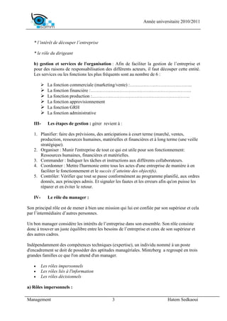 Année universitaire 2010/2011



   * l’intérêt de découper l’entreprise

   * le rôle du dirigeant

   b) gestion et services de l'organisation : Afin de faciliter la gestion de l’entreprise et
   pour des raisons de responsabilisation des différents acteurs, il faut découper cette entité.
   Les services ou les fonctions les plus fréquents sont au nombre de 6 :

            La fonction commerciale (marketing/vente) :…………………………………..
            La fonction financière :…………………………………………………………
            La fonction production :……………………………………………………….
            La fonction approvisionnement
            La fonction GRH
            La fonction administrative

   III-     Les étapes de gestion : gérer revient à :

   1. Planifier: faire des prévisions, des anticipations à court terme (marché, ventes,
      production, ressources humaines, matérielles et financières et à long terme (une veille
      stratégique).
   2. Organiser : Munir l'entreprise de tout ce qui est utile pour son fonctionnement:
      Ressources humaines, financières et matérielles.
   3. Commander : Indiquer les tâches et instructions aux différents collaborateurs.
   4. Coordonner : Mettre l'harmonie entre tous les actes d'une entreprise de manière à en
      faciliter le fonctionnement et le succès (l’atteinte des objectifs).
   5. Contrôler: Vérifier que tout se passe conformément au programme planifié, aux ordres
      donnés, aux principes admis. Et signaler les fautes et les erreurs afin qu'on puisse les
      réparer et en éviter le retour.

   IV-      Le rôle du manager :

Son principal rôle est de mener à bien une mission qui lui est confiée par son supérieur et cela
par l’intermédiaire d’autres personnes.

Un bon manager considère les intérêts de l’entreprise dans son ensemble. Son rôle consiste
donc à trouver un juste équilibre entre les besoins de l’entreprise et ceux de son supérieur et
des autres cadres.

Indépendamment des compétences techniques (expertise), un individu nommé à un poste
d'encadrement se doit de posséder des aptitudes managériales. Mintzberg a regroupé en trois
grandes familles ce que l'on attend d'un manager.

   •     Les rôles impersonnels
   •     Les rôles liés à l'information
   •     Les rôles décisionnels

a) Rôles impersonnels :

Management                                      3                              Hatem Sedkaoui
 