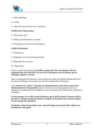 Année universitaire 2010/2011



1 - Chef symbolique

2 - Leader

3 - Agent de liaison (contact avec l'extérieur)

b) Rôles liés à l'information :

4 - Observateur actif

5 - Diffuseur d'informations en interne

6 - Porte-parole (à l'extérieur de l'entreprise)

c) Rôles décisionnels

7 - Entrepreneur

8 - Régulateur (en environnement perturbé)

9 - Répartiteur de ressources

10 - Négociateur

Comme on peut le remarquer, les qualités requises pour être un manager relèvent
largement plus d'un état d'être, au service de l'entreprise et de ses besoins, que de
techniques apprises à l'école.

Dans le management des hommes, toute situation est unique et rarement reproductible alors
que dans la technique ou la science tout doit être reproductible à l'identique.

Alors nommer un "expert" à un poste de commandement ne garantit en rien le bon
fonctionnement de l'organisation. Quant à l'inverse, il sera beaucoup plus facile à un
manager n'y connaissant rien de s'appuyer sur des experts pour faire fonctionner correctement
l’entreprise

Un bon manager est en fait un chef d'orchestre qui se doit de donner la mesure afin de
permettre à chaque musicien de donner le meilleur de lui-même tout en étant en phase
avec les besoins de la partition.

Conclusion : Dans les prochains cours, nous développerons la partie II/b/ relative aux
fonctions de l’entreprise.




Management                                         4                        Hatem Sedkaoui
 