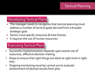 Tactical Planning


    Developing Tactical Plans
    The manager needs to recognize that tactical planning must
     address a number of tactical goals derived from a broader
     strategic goal.
    Tactics must specify resources & time frames.
    It requires the use of human resources.

    Executing Tactical Plans
• Successful implementation depends upon astute use of
  resources, effective decision making.
• Steps to ensure that right things are done at right time in right
  way.
• Ongoing monitoring must be carried out to evaluate
  achievement of desired results from plan.
 