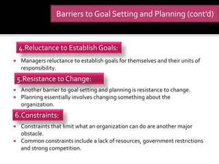 Barriers to Goal Setting and Planning (cont’d)


    4.Reluctance to Establish Goals:
    Managers reluctance to establish goals for themselves and their units of
     responsibility.
    5.Resistance to Change:
    Another barrier to goal setting and planning is resistance to change.
    Planning essentially involves changing something about the
     organization.
6.Constraints:
    Constraints that limit what an organization can do are another major
     obstacle.
    Common constraints include a lack of resources, government restrictions
     and strong competition.
 