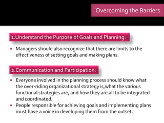 Overcoming the Barriers



1.Understand the Purpose of Goals and Planning:
   Managers should also recognize that there are limits to the
    effectiveness of setting goals and making plans.

2.Communication and Participation:
   Everyone involved in the planning process should know what
    the over-riding organizational strategy is,what the various
    functional strategies are, and how they are all to be integrated
    and coordinated.
   People responsible for achieving goals and implementing plans
    must have a voice in developing them from the outset.
 