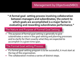 Management by Objectives(MBO)


    “ A formal goal- setting process involving collaboration
       between managers and subordinates; the extent to
         which goals are accomplished is a major factor in
      evaluating and rewarding subordinates performance.”
The Nature and Purpose of Formal Goal Setting:
   The purpose of formal goal setting is generally to give
    subordinates a voice in the goal-setting and planning processes
    and to clarify for them exactly what they are expected to
    accomplish in a given time span.
The Formal Goal setting Process:
 If a formal goal-setting program is to be successful, it must start at
  the top of the organization.
 The collaboration involves a series of distinct steps.
 
