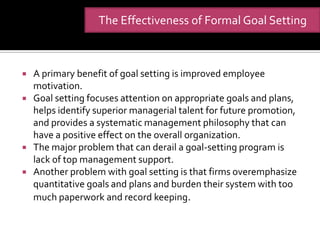 The Effectiveness of Formal Goal Setting



   A primary benefit of goal setting is improved employee
    motivation.
   Goal setting focuses attention on appropriate goals and plans,
    helps identify superior managerial talent for future promotion,
    and provides a systematic management philosophy that can
    have a positive effect on the overall organization.
   The major problem that can derail a goal-setting program is
    lack of top management support.
   Another problem with goal setting is that firms overemphasize
    quantitative goals and plans and burden their system with too
    much paperwork and record keeping.
 