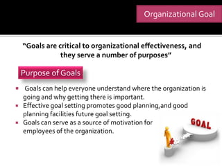 Organizational Goal


    “Goals are critical to organizational effectiveness, and
                they serve a number of purposes”

    Purpose of Goals
 Goals can help everyone understand where the organization is
    going and why getting there is important.
   Effective goal setting promotes good planning,and good
    planning facilities future goal setting.
   Goals can serve as a source of motivation for
    employees of the organization.
 