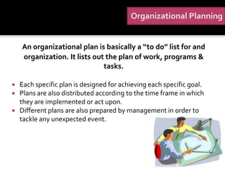 An organizational plan is basically a “to do” list for and
    organization. It lists out the plan of work, programs &
                              tasks.

   Each specific plan is designed for achieving each specific goal.
   Plans are also distributed according to the time frame in which
    they are implemented or act upon.
   Different plans are also prepared by management in order to
    tackle any unexpected event.
 