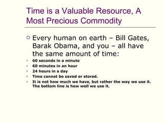 Time is a Valuable Resource, A
Most Precious Commodity
   Every human on earth – Bill Gates,
    Barak Obama, and you – all have
    the same amount of time:
   60 seconds in a minute
   60 minutes in an hour
   24 hours in a day
   Time cannot be saved or stored.
   It is not how much we have, but rather the way we use it.
    The bottom line is how well we use it.
 