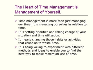 The Heart of Time Management is
Management of Yourself.
   Time management is more than just managing
    our time; it is managing ourselves in relation to
    time.
   It is setting priorities and taking charge of your
    situation and time utilization.
   It means changing those habits or activities
    that cause us to waste time.
   It is being willing to experiment with different
    methods and ideas to enable you to find the
    best way to make maximum use of time.
 