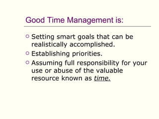 Good Time Management is:
   Setting smart goals that can be
    realistically accomplished.
   Establishing priorities.
   Assuming full responsibility for your
    use or abuse of the valuable
    resource known as time.
 