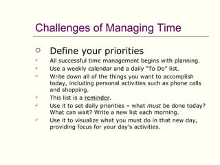 Challenges of Managing Time
   Define your priorities
   All successful time management begins with planning.
   Use a weekly calendar and a daily “To Do” list.
   Write down all of the things you want to accomplish
    today, including personal activities such as phone calls
    and shopping.
   This list is a reminder.
   Use it to set daily priorities – what must be done today?
    What can wait? Write a new list each morning.
   Use it to visualize what you must do in that new day,
    providing focus for your day’s activities.
 