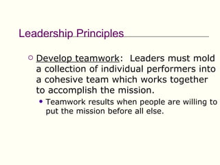 Leadership Principles

    Develop teamwork: Leaders must mold
     a collection of individual performers into
     a cohesive team which works together
     to accomplish the mission.
        Teamwork results when people are willing to
         put the mission before all else.
 