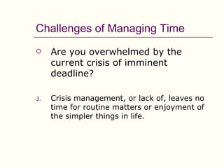Challenges of Managing Time
    Are you overwhelmed by the
     current crisis of imminent
     deadline?

3.   Crisis management, or lack of, leaves no
     time for routine matters or enjoyment of
     the simpler things in life.
 