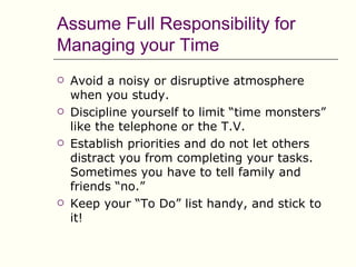 Assume Full Responsibility for
Managing your Time
   Avoid a noisy or disruptive atmosphere
    when you study.
   Discipline yourself to limit “time monsters”
    like the telephone or the T.V.
   Establish priorities and do not let others
    distract you from completing your tasks.
    Sometimes you have to tell family and
    friends “no.”
   Keep your “To Do” list handy, and stick to
    it!
 