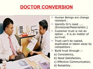 DOCTOR CONVERSION

              Human Beings are change
               resistant .
              Identify Dr’s need …..
               (Emotional/Materialistic.)
              Customer trust is not an
               option … it is an matter of
               survival.
              Trust can’t be copied,
               duplicated or taken away by
               competitors .
              Build trust through :-
              a) Consistency,
              b) Need Satisfaction,
              c) Effective Communication,
              d) Reliability .
 