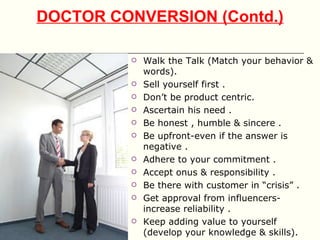 DOCTOR CONVERSION (Contd.)

            Walk the Talk (Match your behavior &
             words).
            Sell yourself first .
            Don’t be product centric.
            Ascertain his need .
            Be honest , humble & sincere .
            Be upfront-even if the answer is
             negative .
            Adhere to your commitment .
            Accept onus & responsibility .
            Be there with customer in “crisis” .
            Get approval from influencers-
             increase reliability .
            Keep adding value to yourself
             (develop your knowledge & skills).
 