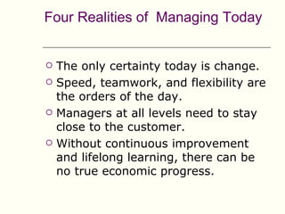 Four Realities of Managing Today


   The only certainty today is change.
   Speed, teamwork, and flexibility are
    the orders of the day.
   Managers at all levels need to stay
    close to the customer.
   Without continuous improvement
    and lifelong learning, there can be
    no true economic progress.
 