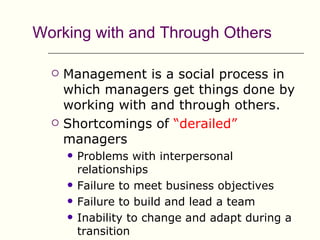 Working with and Through Others

     Management is a social process in
      which managers get things done by
      working with and through others.
     Shortcomings of “derailed”
      managers
         Problems with interpersonal
          relationships
         Failure to meet business objectives
         Failure to build and lead a team
         Inability to change and adapt during a
          transition
 
