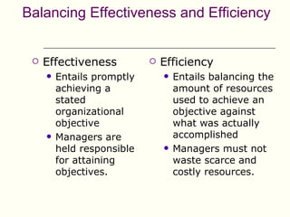 Balancing Effectiveness and Efficiency


    Effectiveness             Efficiency
        Entails promptly          Entails balancing the
         achieving a                amount of resources
         stated                     used to achieve an
         organizational             objective against
         objective                  what was actually
        Managers are               accomplished
         held responsible          Managers must not
         for attaining              waste scarce and
         objectives.                costly resources.
 