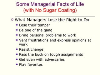 Some Managerial Facts of Life
      (with No Sugar Coating)
   What Managers Lose the Right to Do
       Lose their temper
       Be one of the gang
       Bring personal problems to work
       Vent frustrations and express opinions at
        work
       Resist change
       Pass the buck on tough assignments
       Get even with adversaries
       Play favorites
 