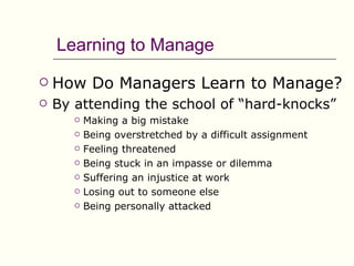 Learning to Manage
   How Do Managers Learn to Manage?
   By attending the school of “hard-knocks”
          Making a big mistake
          Being overstretched by a difficult assignment
          Feeling threatened
          Being stuck in an impasse or dilemma
          Suffering an injustice at work
          Losing out to someone else
          Being personally attacked
 