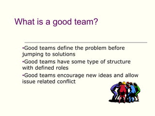 What is a good team?

 •Good  teams define the problem before
 jumping to solutions
 •Good teams have some type of structure
 with defined roles
 •Good teams encourage new ideas and allow
 issue related conflict
 