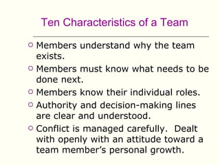 Ten Characteristics of a Team
   Members understand why the team
    exists.
   Members must know what needs to be
    done next.
   Members know their individual roles.
   Authority and decision-making lines
    are clear and understood.
   Conflict is managed carefully. Dealt
    with openly with an attitude toward a
    team member’s personal growth.
 