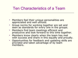 Ten Characteristics of a Team

   Members feel their unique personalities are
    appreciated and well utilized.
   Group norms for working together are set and
    seen as standards for every one in the groups.
   Members find team meetings efficient and
    productive and look forward to this time together.
   Members know clearly when the team has met
    with success and share in this equally and proudly.
   Opportunities for feedback and updating skills are
    provided and taken advantage of by team
    members.
 