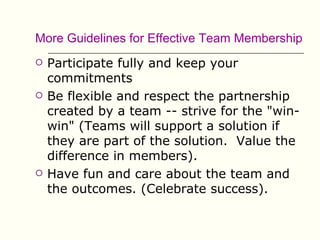 More Guidelines for Effective Team Membership
   Participate fully and keep your
    commitments
   Be flexible and respect the partnership
    created by a team -- strive for the "win-
    win" (Teams will support a solution if
    they are part of the solution. Value the
    difference in members).
   Have fun and care about the team and
    the outcomes. (Celebrate success).
 